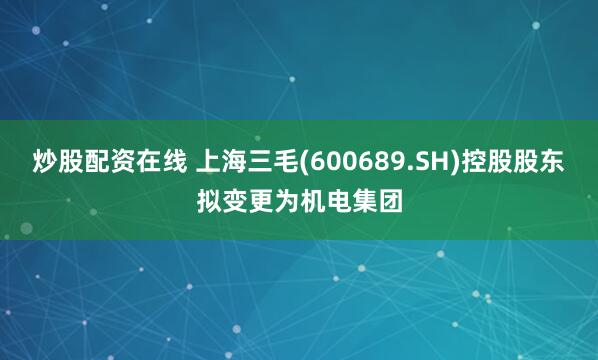 炒股配资在线 上海三毛(600689.SH)控股股东拟变更为机电集团