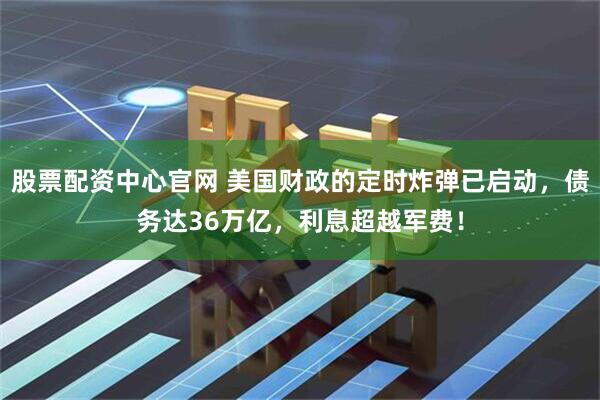股票配资中心官网 美国财政的定时炸弹已启动，债务达36万亿，利息超越军费！
