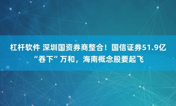 杠杆软件 深圳国资券商整合！国信证券51.9亿“吞下”万和，海南概念股要起飞