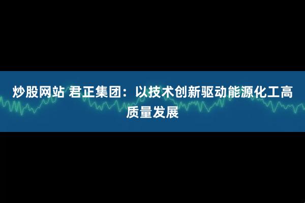 炒股网站 君正集团：以技术创新驱动能源化工高质量发展