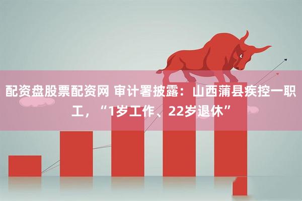 配资盘股票配资网 审计署披露：山西蒲县疾控一职工，“1岁工作、22岁退休”
