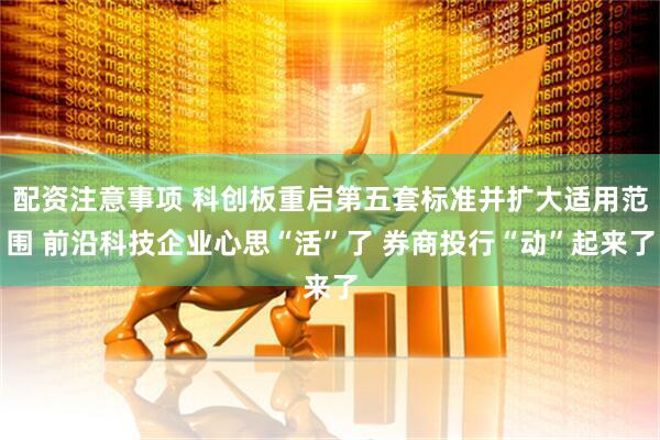 配资注意事项 科创板重启第五套标准并扩大适用范围 前沿科技企业心思“活”了 券商投行“动”起来了