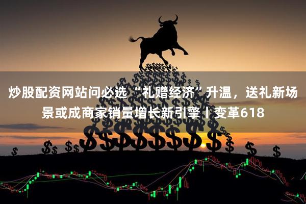 炒股配资网站问必选 “礼赠经济”升温，送礼新场景或成商家销量增长新引擎丨变革618
