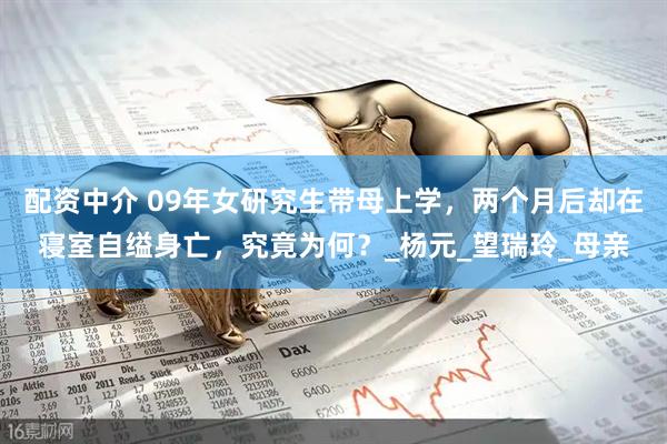 配资中介 09年女研究生带母上学，两个月后却在寝室自缢身亡，究竟为何？_杨元_望瑞玲_母亲