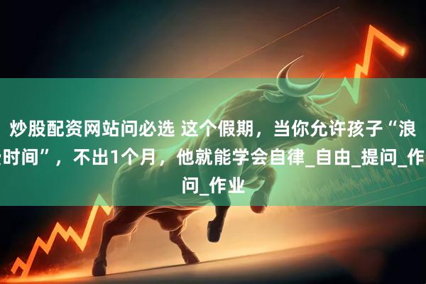 炒股配资网站问必选 这个假期，当你允许孩子“浪费时间”，不出1个月，他就能学会自律_自由_提问_作业