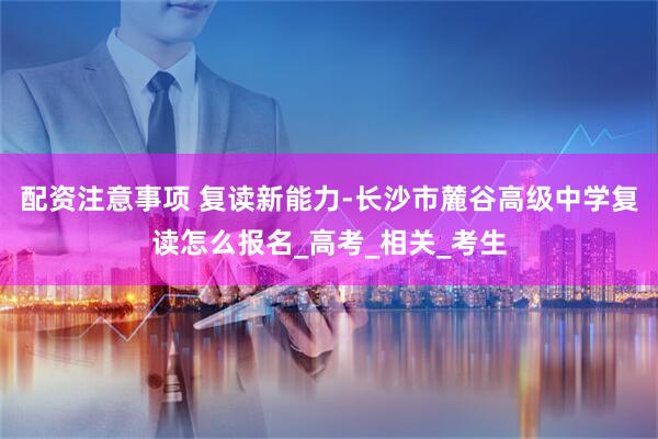 配资注意事项 复读新能力-长沙市麓谷高级中学复读怎么报名_高考_相关_考生