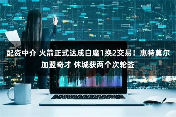 配资中介 火箭正式达成白魔1换2交易！惠特莫尔加盟奇才 休城获两个次轮签