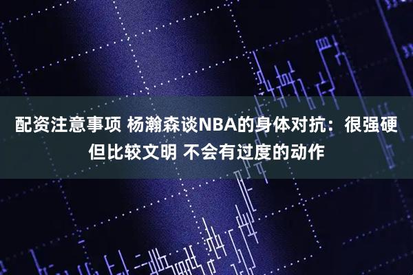 配资注意事项 杨瀚森谈NBA的身体对抗：很强硬但比较文明 不会有过度的动作