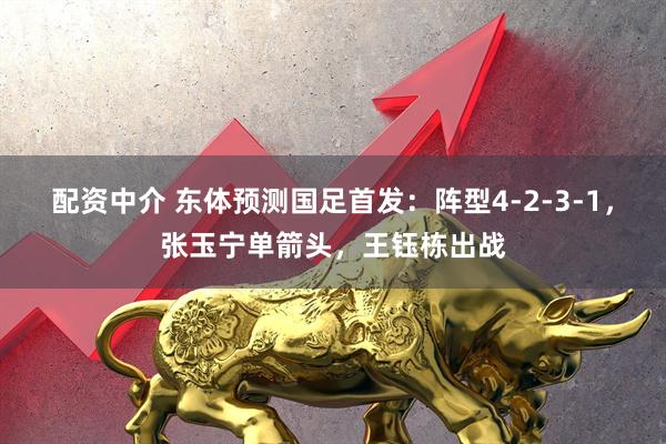 配资中介 东体预测国足首发：阵型4-2-3-1，张玉宁单箭头，王钰栋出战