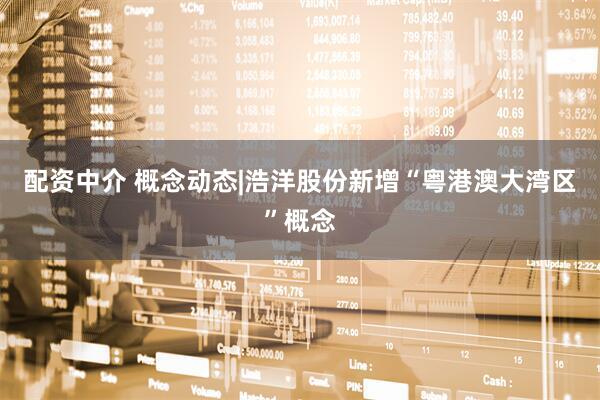 配资中介 概念动态|浩洋股份新增“粤港澳大湾区”概念