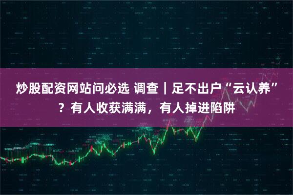 炒股配资网站问必选 调查｜足不出户“云认养”？有人收获满满，有人掉进陷阱