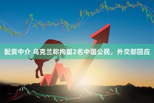 配资中介 乌克兰称拘留2名中国公民，外交部回应