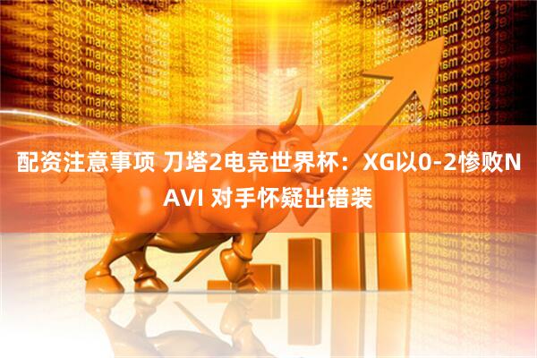 配资注意事项 刀塔2电竞世界杯：XG以0-2惨败NAVI 对手怀疑出错装