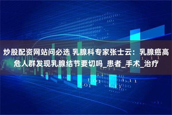 炒股配资网站问必选 乳腺科专家张士云：乳腺癌高危人群发现乳腺结节要切吗_患者_手术_治疗