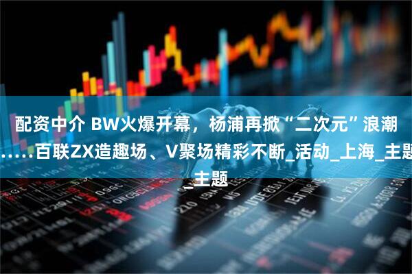 配资中介 BW火爆开幕，杨浦再掀“二次元”浪潮……百联ZX造趣场、V聚场精彩不断_活动_上海_主题