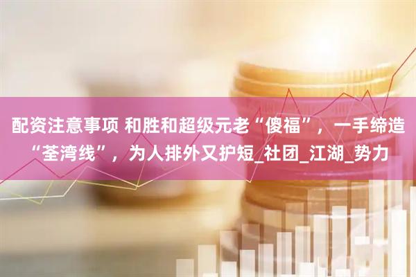 配资注意事项 和胜和超级元老“傻福”，一手缔造“荃湾线”，为人排外又护短_社团_江湖_势力