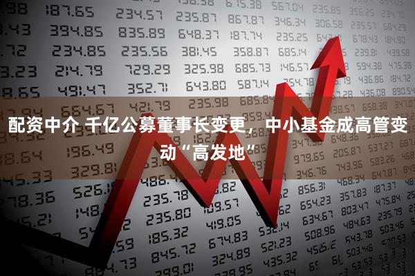 配资中介 千亿公募董事长变更，中小基金成高管变动“高发地”