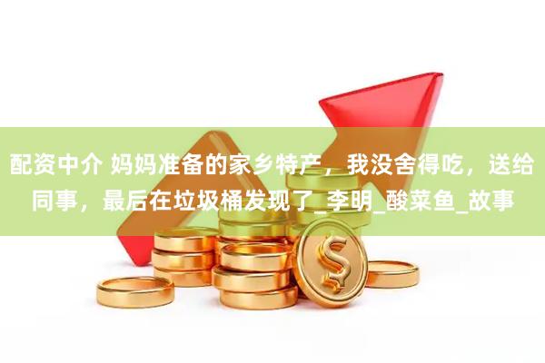 配资中介 妈妈准备的家乡特产，我没舍得吃，送给同事，最后在垃圾桶发现了_李明_酸菜鱼_故事