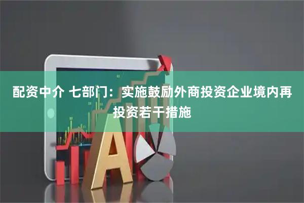 配资中介 七部门：实施鼓励外商投资企业境内再投资若干措施