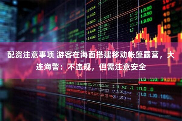 配资注意事项 游客在海面搭建移动帐篷露营，大连海警：不违规，但需注意安全