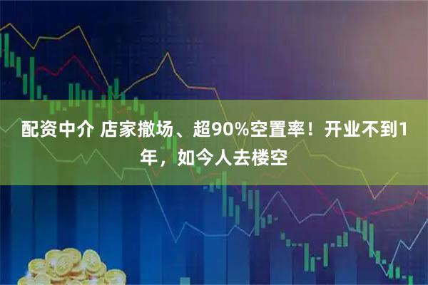 配资中介 店家撤场、超90%空置率！开业不到1年，如今人去楼空