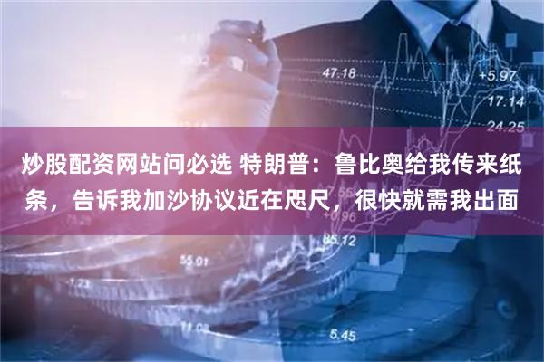 炒股配资网站问必选 特朗普：鲁比奥给我传来纸条，告诉我加沙协议近在咫尺，很快就需我出面