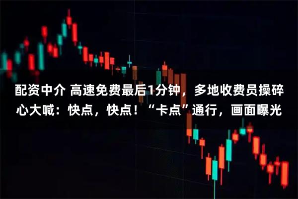 配资中介 高速免费最后1分钟，多地收费员操碎心大喊：快点，快点！“卡点”通行，画面曝光