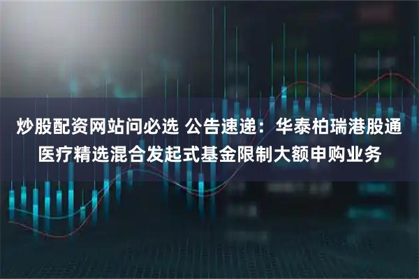 炒股配资网站问必选 公告速递:华泰柏瑞港股通医疗精选混合发起式基金限制大额申购业务