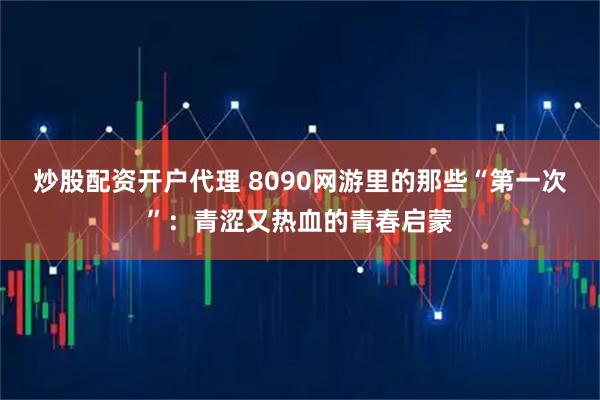 炒股配资开户代理 8090网游里的那些“第一次”：青涩又热血的青春启蒙