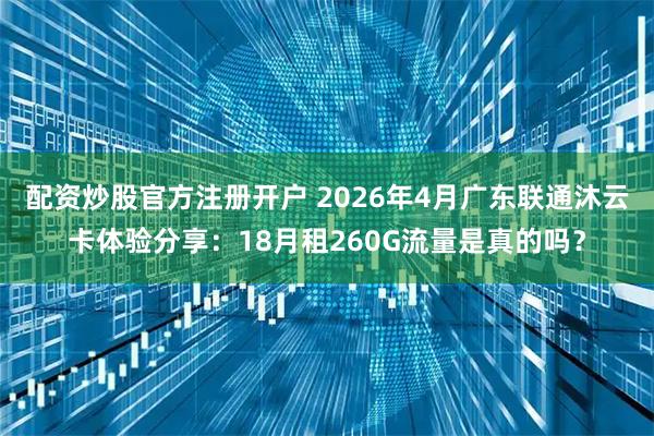 配资炒股官方注册开户 2026年4月广东联通沐云卡体验分享：18月租260G流量是真的吗？