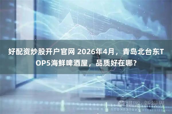 好配资炒股开户官网 2026年4月，青岛北台东TOP5海鲜啤酒屋，品质好在哪？
