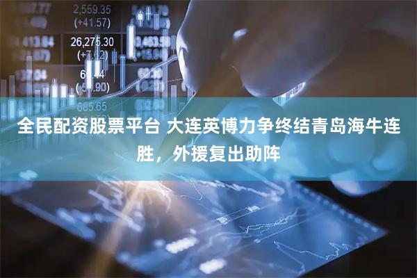 全民配资股票平台 大连英博力争终结青岛海牛连胜，外援复出助阵