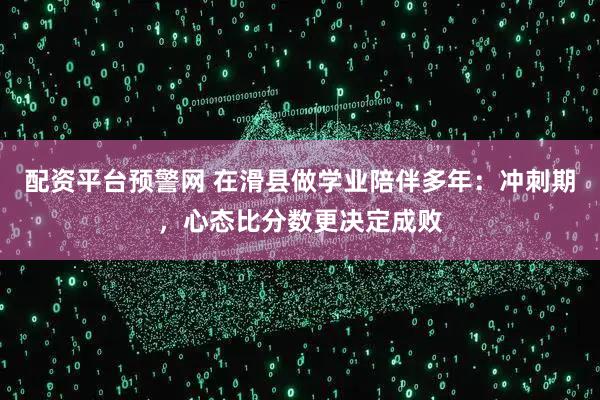 配资平台预警网 在滑县做学业陪伴多年：冲刺期，心态比分数更决定成败