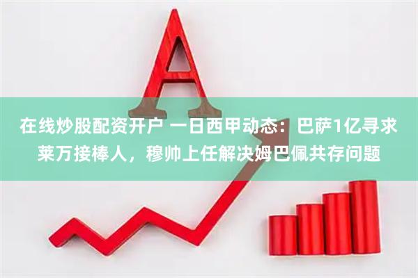 在线炒股配资开户 一日西甲动态：巴萨1亿寻求莱万接棒人，穆帅上任解决姆巴佩共存问题