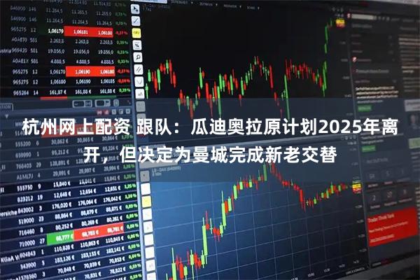 杭州网上配资 跟队：瓜迪奥拉原计划2025年离开，但决定为曼城完成新老交替
