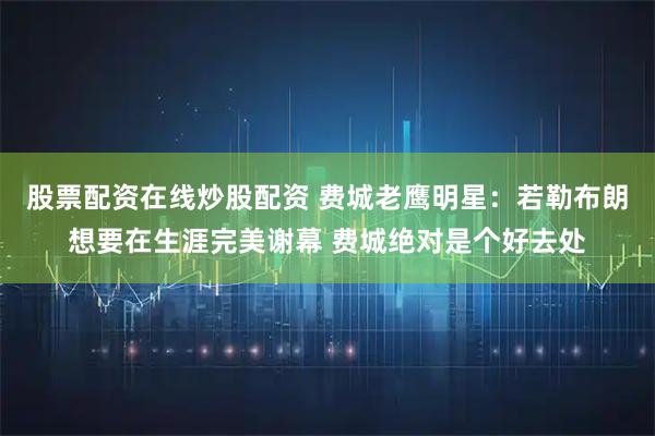 股票配资在线炒股配资 费城老鹰明星：若勒布朗想要在生涯完美谢幕 费城绝对是个好去处