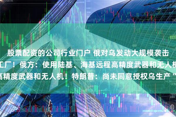 股票配资的公司行业门户 俄对乌发动大规模袭击，摧毁美国公司无人机工厂！俄方：使用陆基、海基远程高精度武器和无人机！特朗普：尚未同意授权乌生产“爱国者”