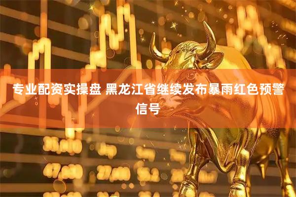专业配资实操盘 黑龙江省继续发布暴雨红色预警信号